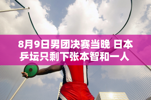 8月9日男团决赛当晚 日本乒坛只剩下张本智和一人 樊振东将再次迎战莫尔加德