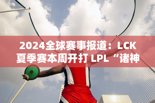 2024全球赛事报道：LCK夏季赛本周开打 LPL“诸神之战”？