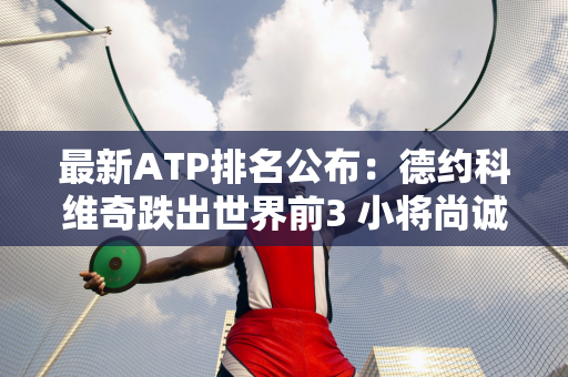 最新ATP排名公布：德约科维奇跌出世界前3 小将尚诚创职业生涯新高