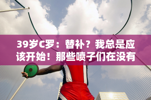 39岁C罗：替补？我总是应该开始！那些喷子们在没有开过跑车的情况下就评论F1！