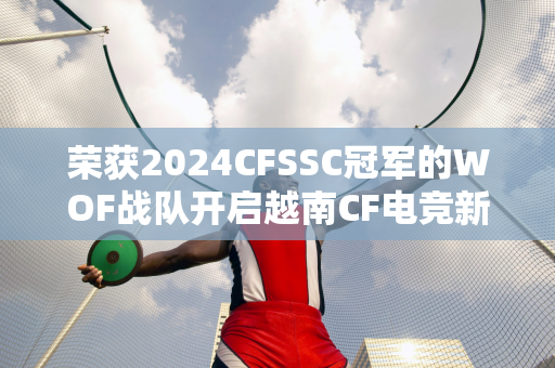 荣获2024CFSSC冠军的WOF战队开启越南CF电竞新篇章