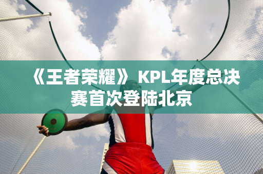 《王者荣耀》 KPL年度总决赛首次登陆北京