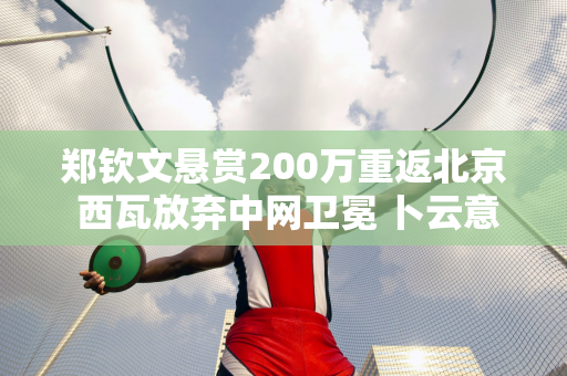 郑钦文悬赏200万重返北京 西瓦放弃中网卫冕 卜云意外进八强