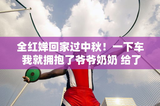 全红婵回家过中秋！一下车 我就拥抱了爷爷奶奶 给了他们钱 网友们被他们的孝心所感动