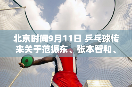 北京时间9月11日 乒乓球传来关于范振东、张本智和、柳承民的消息