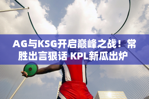 AG与KSG开启巅峰之战！常胜出言狠话 KPL新瓜出炉 狼队想要李云