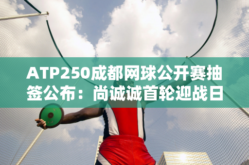 ATP250成都网球公开赛抽签公布：尚诚诚首轮迎战日本老将锦织圭