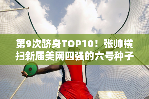 第9次跻身TOP10！张帅横扫新届美网四强的六号种子纳瓦罗 晋级中国公开赛32强