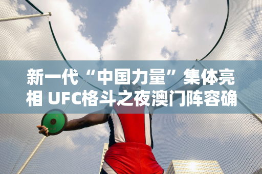 新一代“中国力量”集体亮相 UFC格斗之夜澳门阵容确定