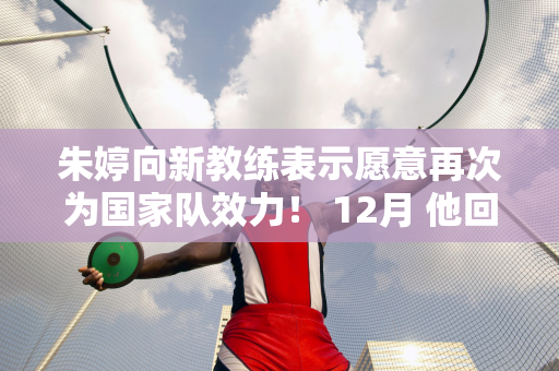 朱婷向新教练表示愿意再次为国家队效力！ 12月 他回到中国参加世俱杯并冲击赛季大满贯