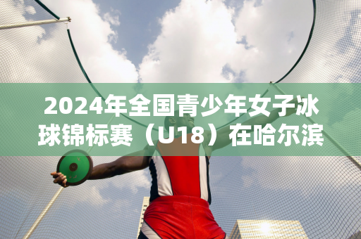 2024年全国青少年女子冰球锦标赛（U18）在哈尔滨体育学院开赛