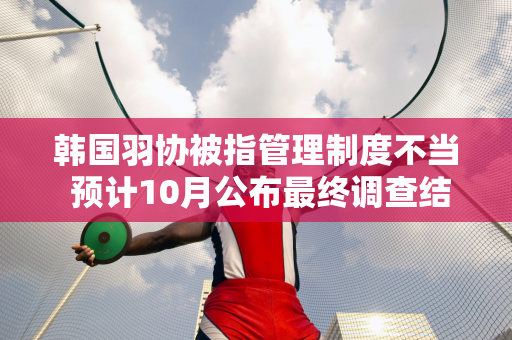 韩国羽协被指管理制度不当 预计10月公布最终调查结果