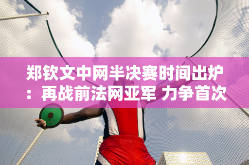 郑钦文中网半决赛时间出炉：再战前法网亚军 力争首次闯入1000强赛决赛