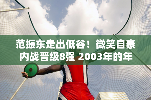 范振东走出低谷！微笑自豪内战晋级8强 2003年的年轻球员被名将批评：他正在萎靡