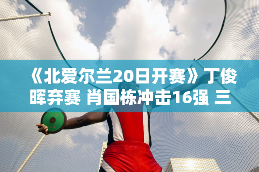 《北爱尔兰20日开赛》丁俊晖弃赛 肖国栋冲击16强 三大亮点来袭！