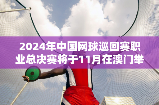 2024年中国网球巡回赛职业总决赛将于11月在澳门举行