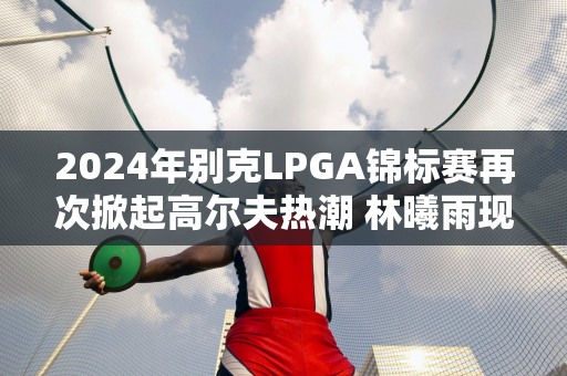 2024年别克LPGA锦标赛再次掀起高尔夫热潮 林曦雨现身ECCO快闪空间