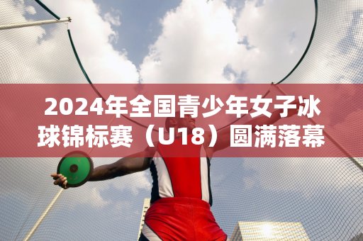 2024年全国青少年女子冰球锦标赛（U18）圆满落幕