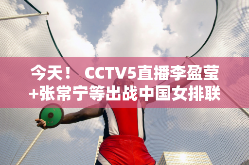 今天！ CCTV5直播李盈莹+张常宁等出战中国女排联赛 5+转会中国女足