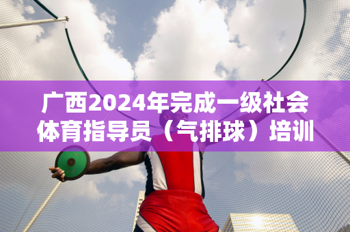 广西2024年完成一级社会体育指导员（气排球）培训