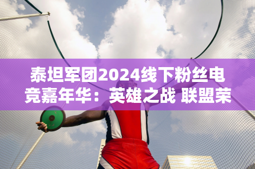 泰坦军团2024线下粉丝电竞嘉年华：英雄之战 联盟荣耀 战绩饱满精彩！