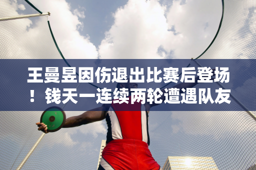 王曼昱因伤退出比赛后登场！钱天一连续两轮遭遇队友 国乒男单半壁江山被淘汰