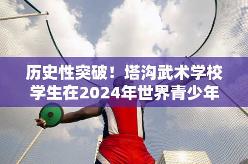 历史性突破！塔沟武术学校学生在2024年世界青少年拳击锦标赛中获得铜牌