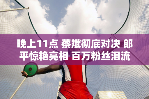 晚上11点 蔡斌彻底对决 郎平惊艳亮相 百万粉丝泪流满面！