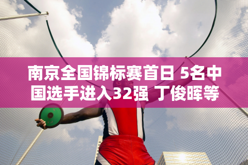 南京全国锦标赛首日 5名中国选手进入32强 丁俊晖等3人进入64强 今日对决公布