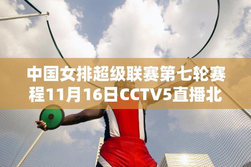 中国女排超级联赛第七轮赛程11月16日CCTV5直播北京VS深圳中色