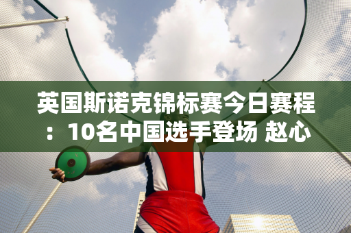 英国斯诺克锦标赛今日赛程：10名中国选手登场 赵心童面临考验 夺冠有悬念