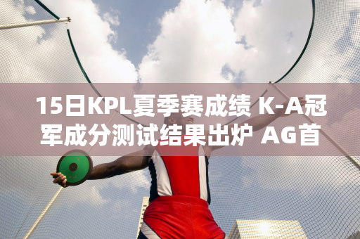 15日KPL夏季赛成绩 K-A冠军成分测试结果出炉 AG首秀仍无解