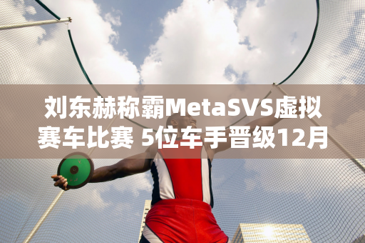 刘东赫称霸MetaSVS虚拟赛车比赛 5位车手晋级12月决赛