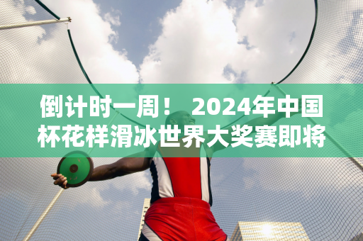 倒计时一周！ 2024年中国杯花样滑冰世界大奖赛即将来到重庆