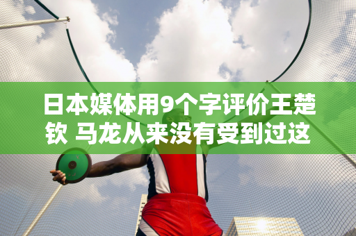 日本媒体用9个字评价王楚钦 马龙从来没有受到过这种级别的评价