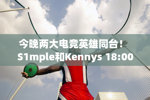 今晚两大电竞英雄同台！ S1mple和Kennys 18:00直播教学引人期待