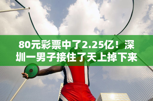 80元彩票中了2.25亿！深圳一男子接住了天上掉下来的钱