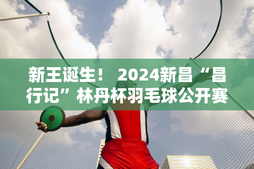 新王诞生！ 2024新昌“昌行记”林丹杯羽毛球公开赛圆满落幕