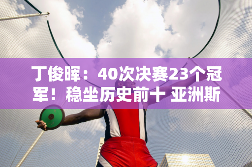 丁俊晖：40次决赛23个冠军！稳坐历史前十 亚洲斯诺克纪录打破者