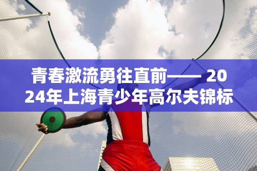 青春激流勇往直前—— 2024年上海青少年高尔夫锦标赛在PGA安营拉开帷幕