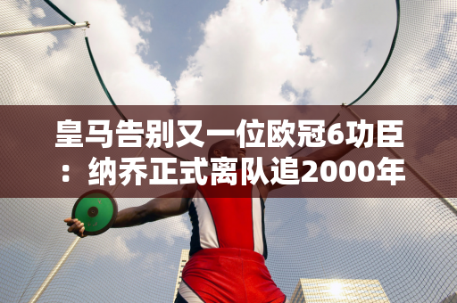 皇马告别又一位欧冠6功臣：纳乔正式离队追2000年万年薪水