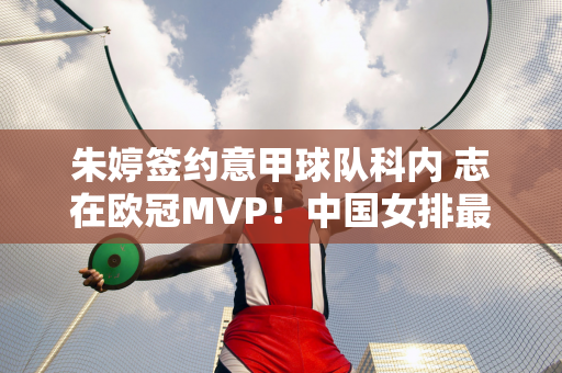 朱婷签约意甲球队科内 志在欧冠MVP！中国女排最新转会消息！