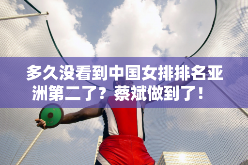 多久没看到中国女排排名亚洲第二了？蔡斌做到了！ 3个严重后果足以让他下课