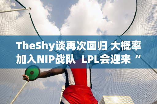 TheShy谈再次回归 大概率加入NIP战队  LPL会迎来“救援英雄”吗？