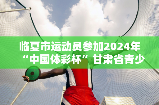 临夏市运动员参加2024年“中国体彩杯”甘肃省青少年跆拳道锦标赛取得佳绩