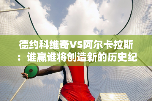 德约科维奇VS阿尔卡拉斯：谁赢谁将创造新的历史纪录