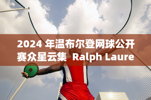 2024 年温布尔登网球公开赛众星云集  Ralph Lauren邀请邓超、孙俪等明星体验现代体育精神