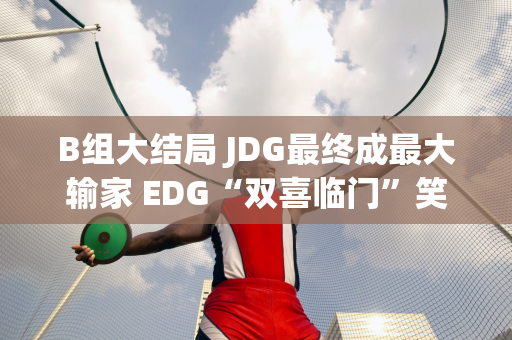 B组大结局 JDG最终成最大输家 EDG“双喜临门”笑到最后