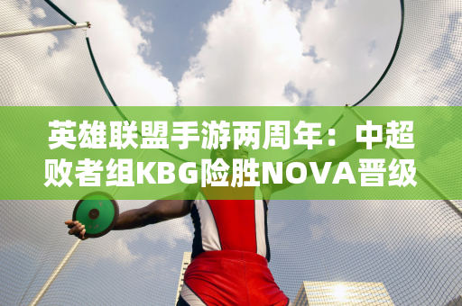 英雄联盟手游两周年：中超败者组KBG险胜NOVA晋级决赛！