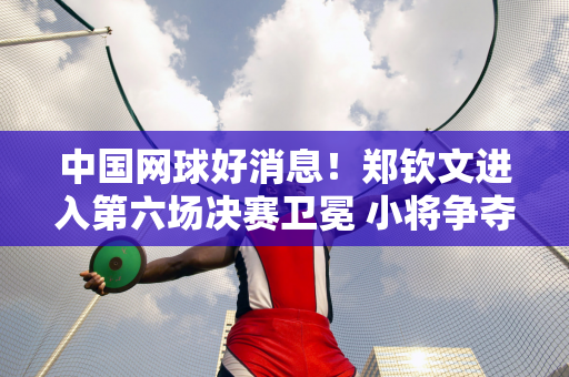 中国网球好消息！郑钦文进入第六场决赛卫冕 小将争夺冠军 挑战二号种子！